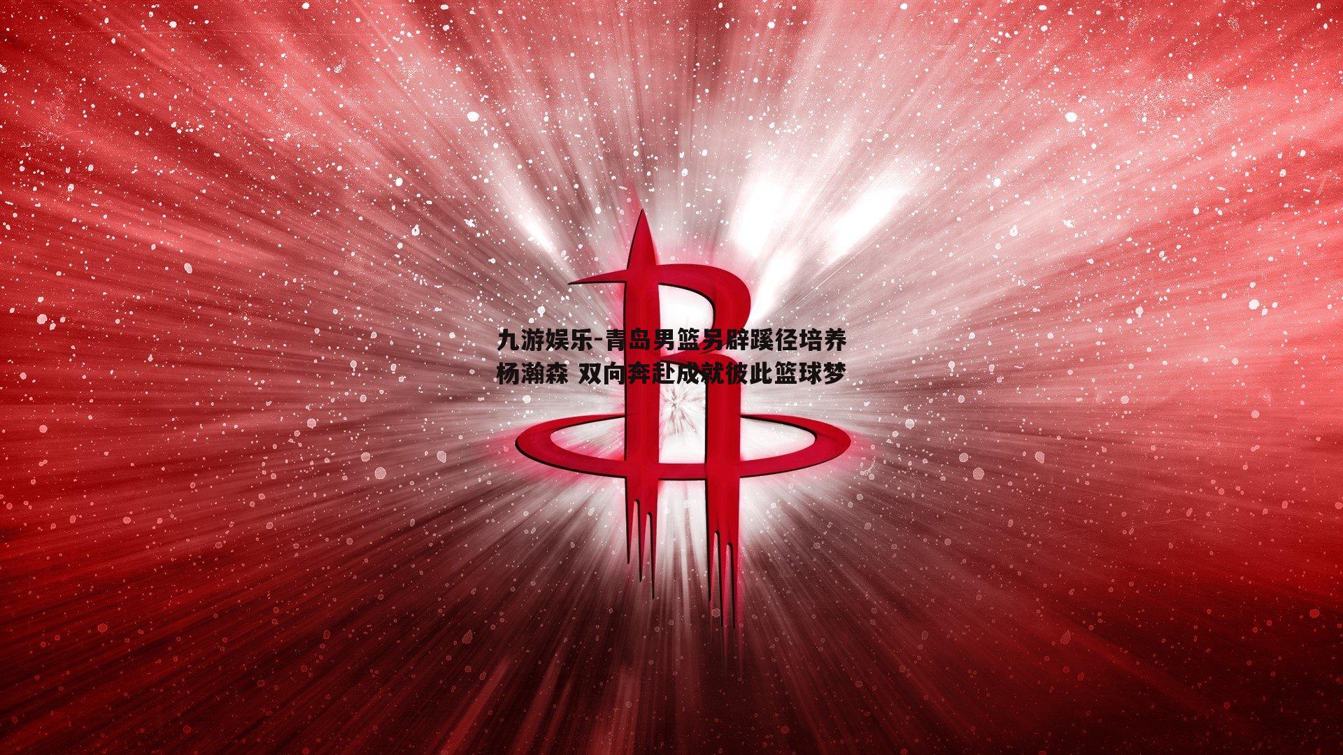青岛男篮另辟蹊径培养杨瀚森 双向奔赴成就彼此篮球梦