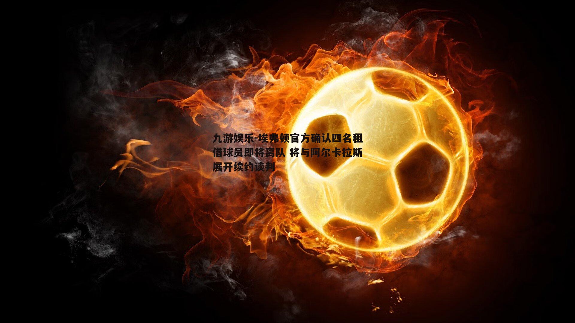 埃弗顿官方确认四名租借球员即将离队 将与阿尔卡拉斯展开续约谈判
